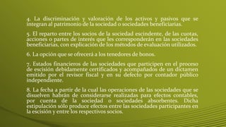 4. La discriminación y valoración de los activos y pasivos que se
integran al patrimonio de la sociedad o sociedades beneficiarias.
5. El reparto entre los socios de la sociedad escindente, de las cuotas,
acciones o partes de interés que les corresponderán en las sociedades
beneficiarias, con explicación de los métodos de evaluación utilizados.
6. La opción que se ofrecerá a los tenedores de bonos.
7. Estados financieros de las sociedades que participen en el proceso
de escisión debidamente certificados y acompañados de un dictamen
emitido por el revisor fiscal y en su defecto por contador público
independiente.
8. La fecha a partir de la cual las operaciones de las sociedades que se
disuelven habrán de considerarse realizadas para efectos contables,
por cuenta de la sociedad o sociedades absorbentes. Dicha
estipulación sólo produce efectos entre las sociedades participantes en
la escisión y entre los respectivos socios.
 