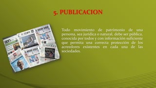 Todo movimiento de patrimonio de una
persona, sea jurídica o natural, debe ser pública,
conocida por todos y con información suficiente
que permita una correcta protección de los
acreedores existentes en cada una de las
sociedades.
5. PUBLICACION
 