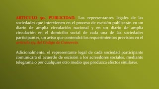 ARTICULO 5o. PUBLICIDAD. Los representantes legales de las
sociedades que intervienen en el proceso de escisión publicarán en un
diario de amplia circulación nacional y en un diario de amplia
circulación en el domicilio social de cada una de las sociedades
participantes, un aviso que contendrá los requerimientos previstos en el
artículo 174 del Código de Comercio.
Adicionalmente, el representante legal de cada sociedad participante
comunicará el acuerdo de escisión a los acreedores sociales, mediante
telegrama o por cualquier otro medio que produzca efectos similares.
 