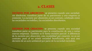 2. CLASES
ESCISION POR ABSORCION: se presenta cuando una sociedad,
sin disolverse, transfiere parte de su patrimonio a una empresa ya
existente. La escisión por absorción es un contrato, celebrado entre
las sociedades escindidas y las sociedades absorbentes.
ESCISION POR CREACION: se presenta cuando una sociedad
transfiere parte su patrimonio para la constitución de una o varias
nuevas empresas. También se le llama escisión parcial. A diferencia
de la escisión por absorción, esta modalidad por creación, no es un
contrato, pues al no existir sociedad beneficiaria, solo será una
decisión de un acto unilateral por parte de la sociedad escindida.
 