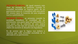 ESCISION PARCIAL: de igual manera esta
clase de escisión se presenta cuando la
sociedad escindida se reserva parte de su
patrimonio para sí, y transfiere solo una parte
del mismo para la creación de una empresa
nueva o preexistente.
ESCISION TOTAL: se presenta cuando la
sociedad transfiere la totalidad de su
patrimonio, una parte para ser absorbida y la
otra parte ara la creación de una nueva
empresa, en este tipo de escisión, la sociedad
objeto de escisión se disuelve sin liquidarse.
Es de anotar que la lógica nos induce a
concluir que toda sociedad escindida se ve
afectada en su patrimonio.
 