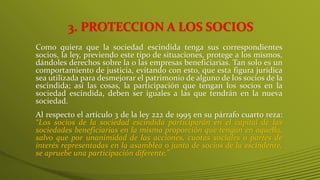 3. PROTECCION A LOS SOCIOS
Como quiera que la sociedad escindida tenga sus correspondientes
socios, la ley, previendo este tipo de situaciones, protege a los mismos,
dándoles derechos sobre la o las empresas beneficiarias. Tan solo es un
comportamiento de justicia, evitando con esto, que esta figura jurídica
sea utilizada para desmejorar el patrimonio de alguno de los socios de la
escindida; así las cosas, la participación que tengan los socios en la
sociedad escindida, deben ser iguales a las que tendrán en la nueva
sociedad.
Al respecto el artículo 3 de la ley 222 de 1995 en su párrafo cuarto reza:
“Los socios de la sociedad escindida participarán en el capital de las
sociedades beneficiarias en la misma proporción que tengan en aquella,
salvo que por unanimidad de las acciones, cuotas sociales o partes de
interés representadas en la asamblea o junta de socios de la escindente,
se apruebe una participación diferente.”
 