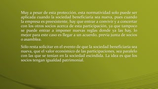 Muy a pesar de esta protección, esta normatividad solo puede ser
aplicada cuando la sociedad beneficiaria sea nueva, pues cuando
la empresa es preexistente, hay que entrar a convivir y a concertar
con los otros socios acerca de esta participación, ya que tampoco
se puede entrar a imponer nuevas reglas donde ya las hay, lo
mejor para este caso es llegar a un acuerdo, previa junta de socios
o asamblea.
Sólo resta solicitar en el evento de que la sociedad beneficiaria sea
nueva, que el valor económico de las participaciones, sea paralelo
con las que se tenían en la sociedad escindida. La idea es que los
socios tengan igualdad patrimonial.
 