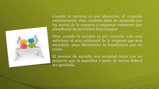 Cuando la escisión es por absorción, el requisito
anteriormente visto, también debe ser adoptado por
los socios de la empresa o empresas existentes que
absorberán las porciones fraccionadas.
Pero, cuando la escisión es por creación, solo será
suficiente el acto unilateral de la empresa que será
escindida, pues obviamente la beneficiaria aun no
existe.
El proceso de escindir una sociedad inicia con un
proyecto que la asamblea o junta de sócios deberá
ser aprobada.
 