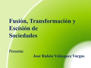 Fusión, Transformación y
Escisión de
Sociedades

Presenta:
            José Rubén Velázquez Vargas
 