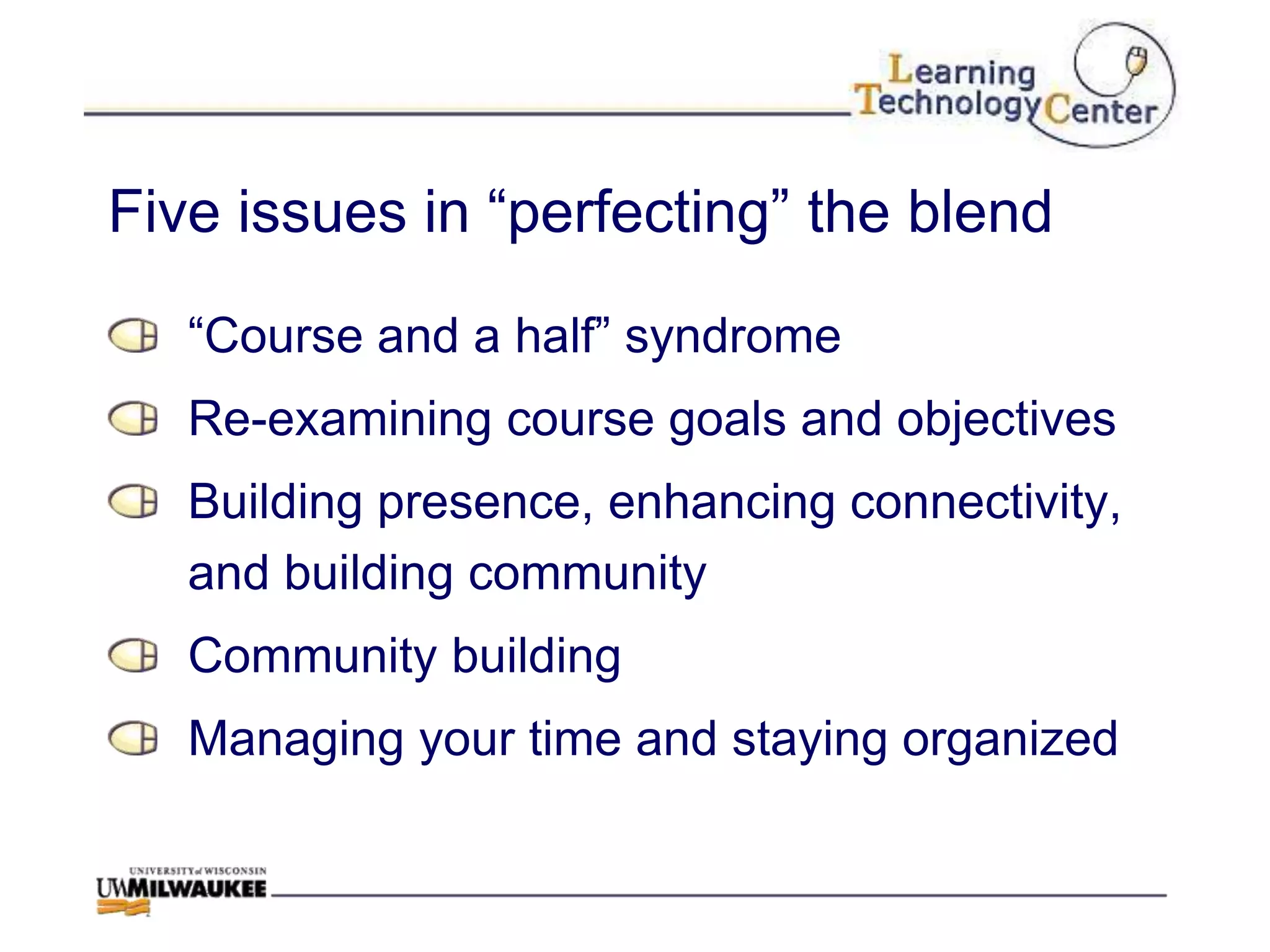 Five issues in “perfecting” the blend

   “Course and a half” syndrome
   Re-examining course goals and objectives
   Building presence, enhancing connectivity,
   and building community
   Community building
   Managing your time and staying organized
 