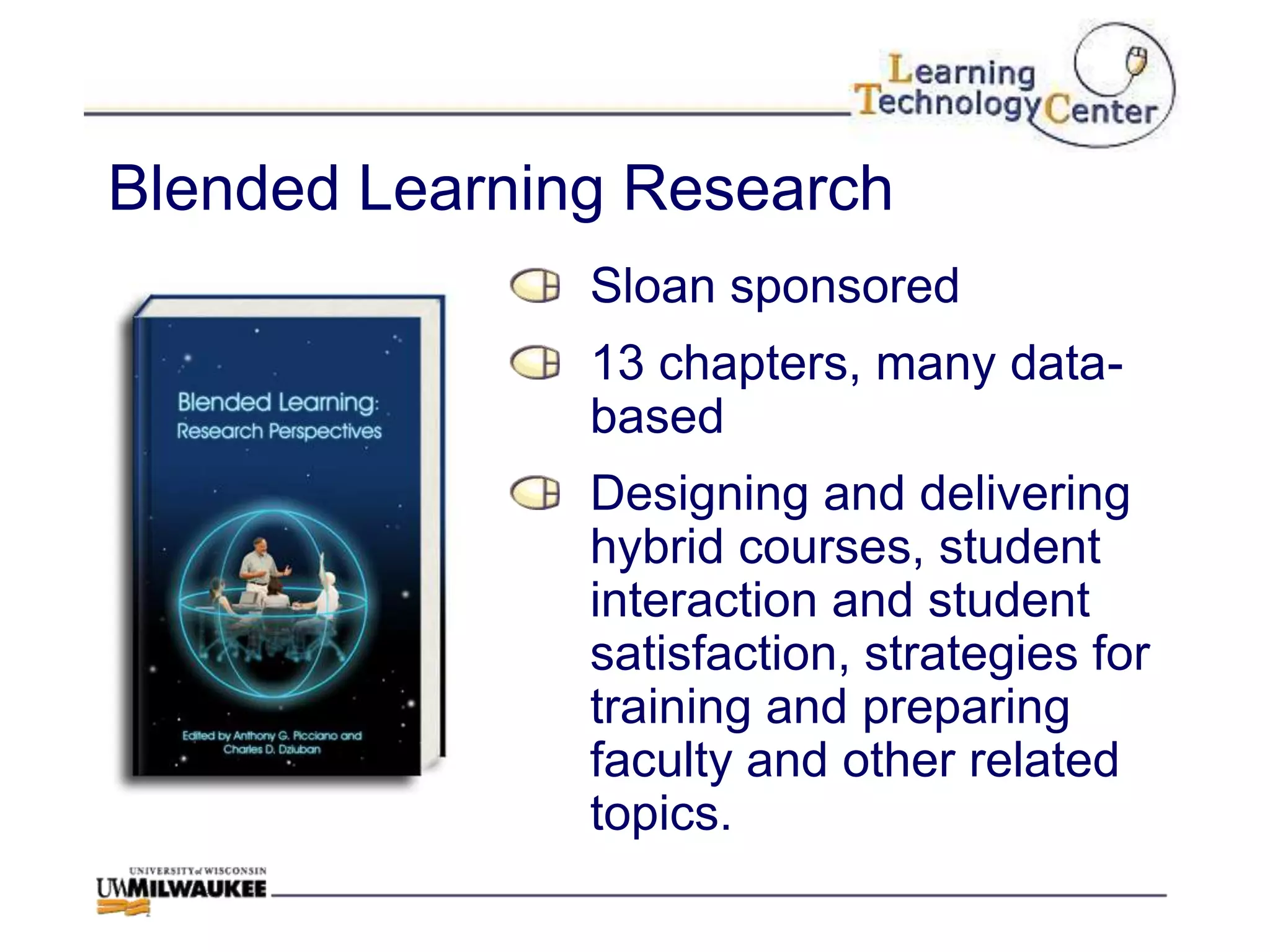 Blended Learning Research
               Sloan sponsored
               13 chapters, many data-
               based
               Designing and delivering
               hybrid courses, student
               interaction and student
               satisfaction, strategies for
               training and preparing
               faculty and other related
               topics.
 