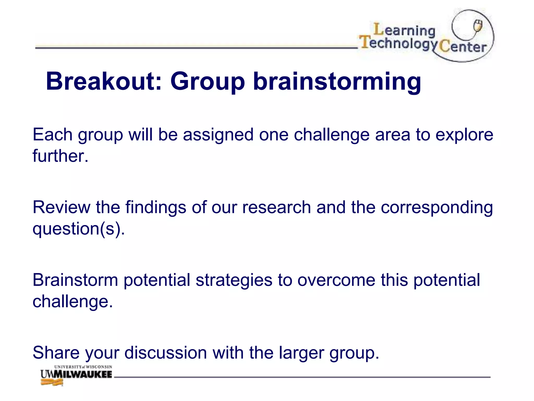 Breakout: Group brainstorming

Each group will be assigned one challenge area to explore
further.

Review the findings of our research and the corresponding
question(s).

Brainstorm potential strategies to overcome this potential
challenge.

Share your discussion with the larger group.
 