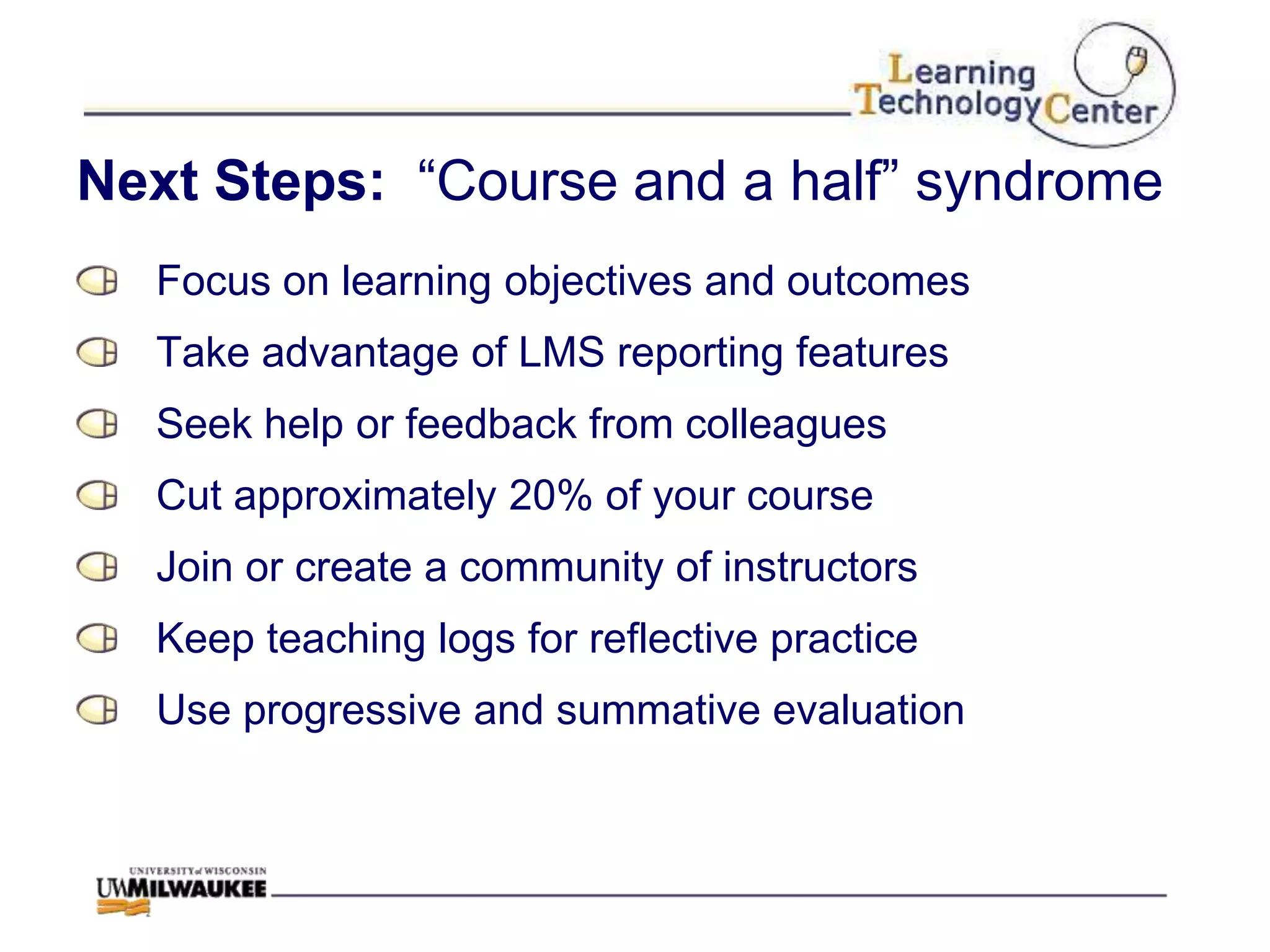 Next Steps: “Course and a half” syndrome
  Focus on learning objectives and outcomes
  Take advantage of LMS reporting features
  Seek help or feedback from colleagues
  Cut approximately 20% of your course
  Join or create a community of instructors
  Keep teaching logs for reflective practice
  Use progressive and summative evaluation
 