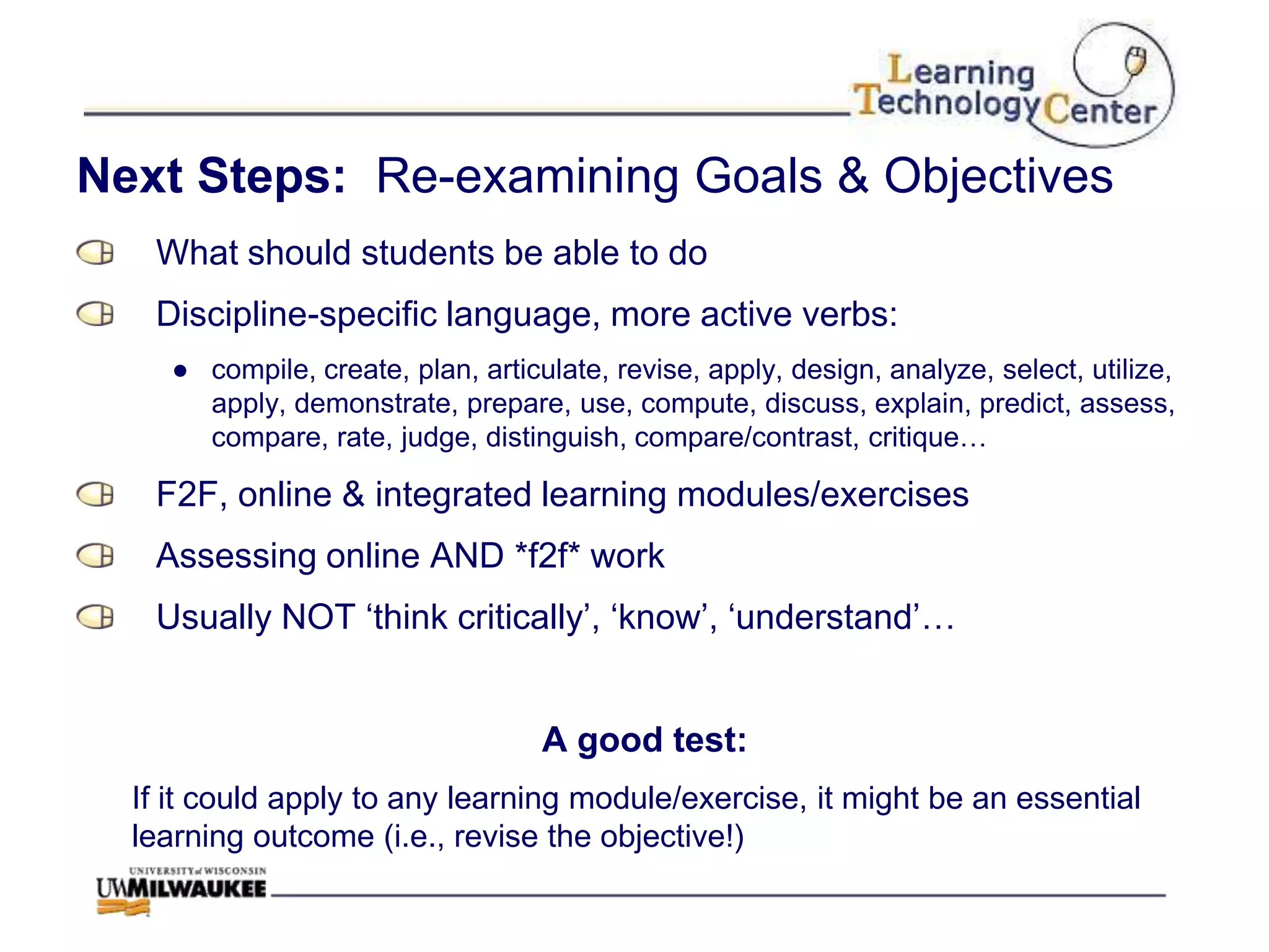 Next Steps: Re-examining Goals & Objectives
   What should students be able to do
   Discipline-specific language, more active verbs:
    ● compile, create, plan, articulate, revise, apply, design, analyze, select, utilize,
      apply, demonstrate, prepare, use, compute, discuss, explain, predict, assess,
      compare, rate, judge, distinguish, compare/contrast, critique…

   F2F, online & integrated learning modules/exercises
   Assessing online AND *f2f* work
   Usually NOT „think critically‟, „know‟, „understand‟…


                                   A good test:
  If it could apply to any learning module/exercise, it might be an essential
  learning outcome (i.e., revise the objective!)
 