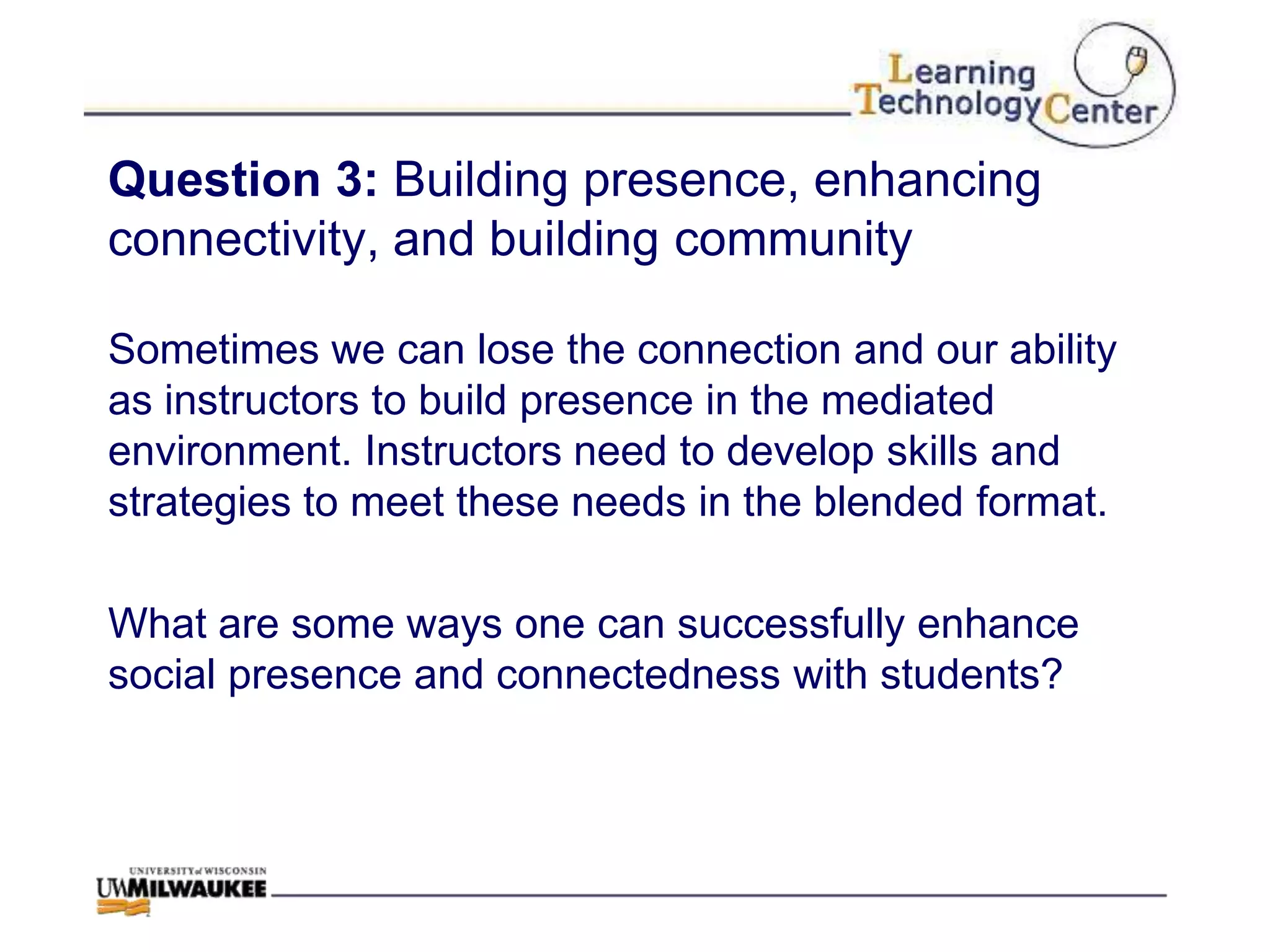 Question 3: Building presence, enhancing
connectivity, and building community

Sometimes we can lose the connection and our ability
as instructors to build presence in the mediated
environment. Instructors need to develop skills and
strategies to meet these needs in the blended format.

What are some ways one can successfully enhance
social presence and connectedness with students?
 