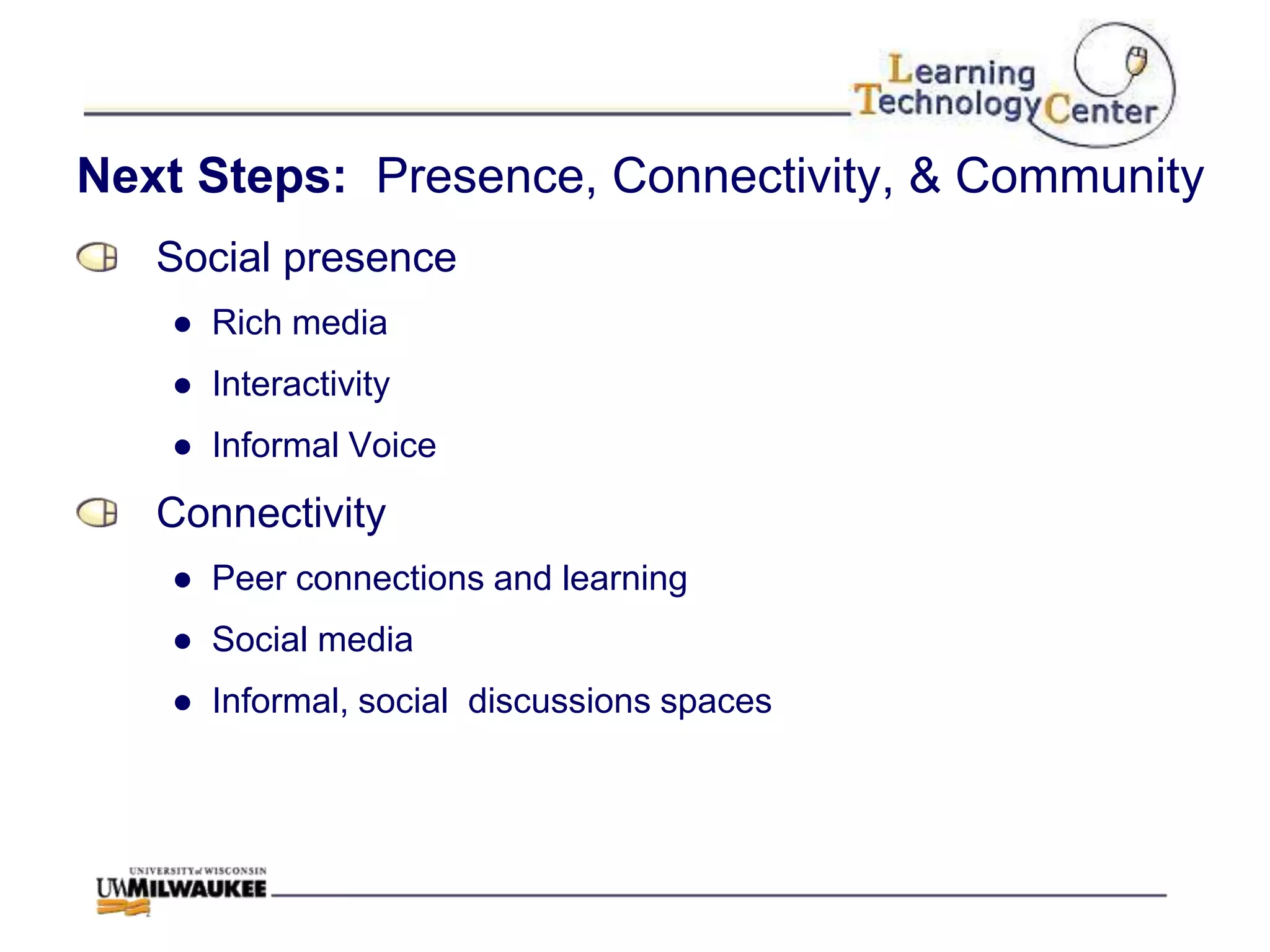 Next Steps: Presence, Connectivity, & Community
   Social presence
   ● Rich media
   ● Interactivity
   ● Informal Voice
   Connectivity
   ● Peer connections and learning
   ● Social media
   ● Informal, social discussions spaces
 