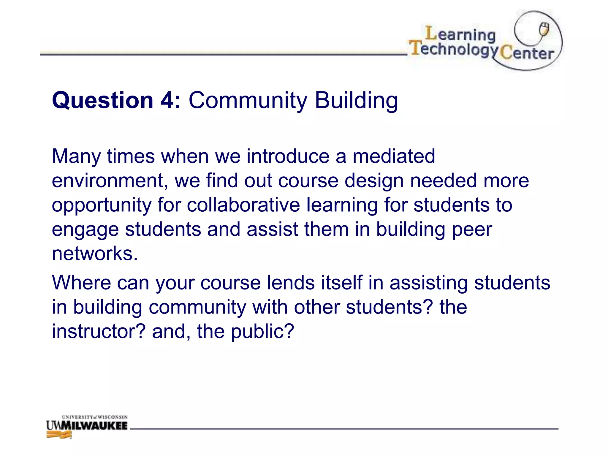 Question 4: Community Building

Many times when we introduce a mediated
environment, we find out course design needed more
opportunity for collaborative learning for students to
engage students and assist them in building peer
networks.
Where can your course lends itself in assisting students
in building community with other students? the
instructor? and, the public?
 