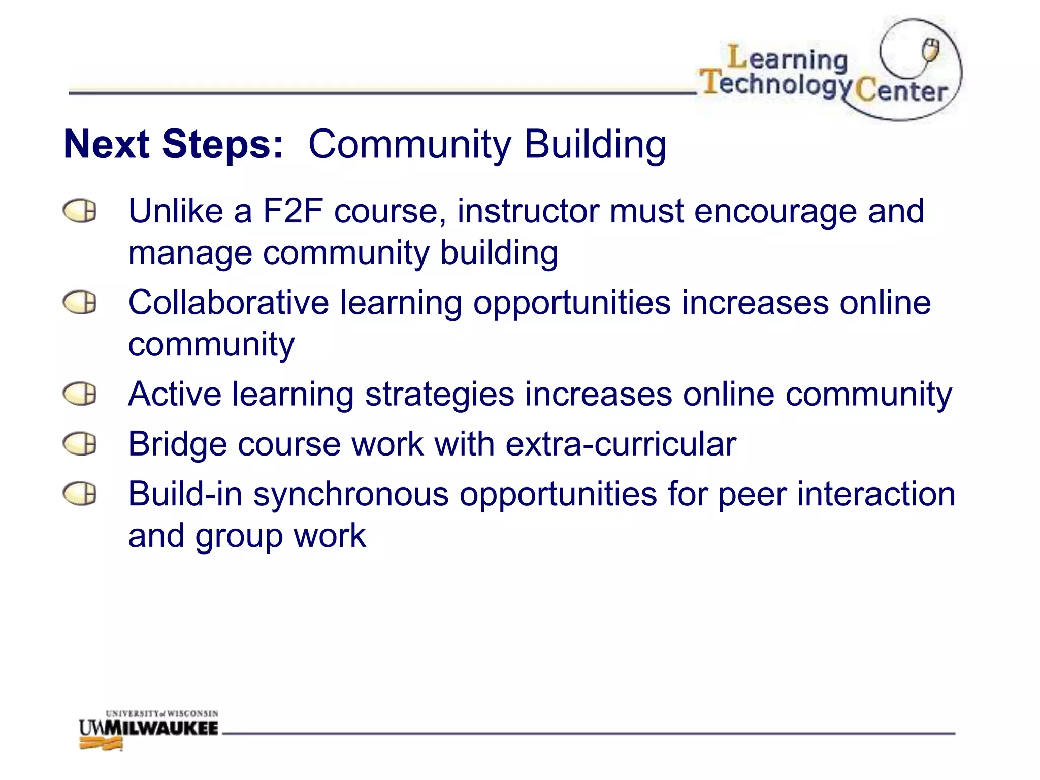 Next Steps: Community Building
   Unlike a F2F course, instructor must encourage and
   manage community building
   Collaborative learning opportunities increases online
   community
   Active learning strategies increases online community
   Bridge course work with extra-curricular
   Build-in synchronous opportunities for peer interaction
   and group work
 