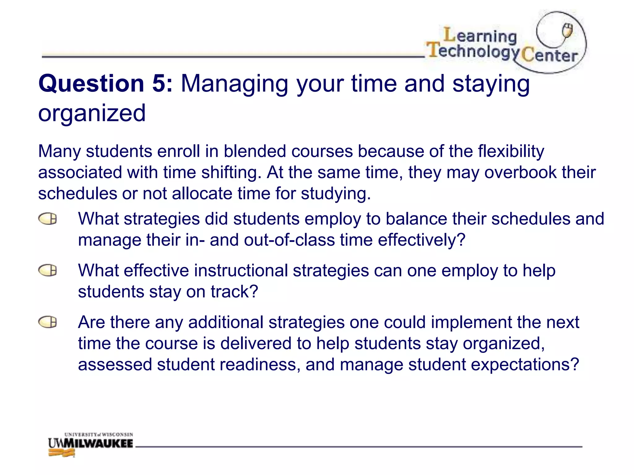 Question 5: Managing your time and staying
organized
Many students enroll in blended courses because of the flexibility
associated with time shifting. At the same time, they may overbook their
schedules or not allocate time for studying.
    What strategies did students employ to balance their schedules and
    manage their in- and out-of-class time effectively?
     What effective instructional strategies can one employ to help
     students stay on track?
     Are there any additional strategies one could implement the next
     time the course is delivered to help students stay organized,
     assessed student readiness, and manage student expectations?
 