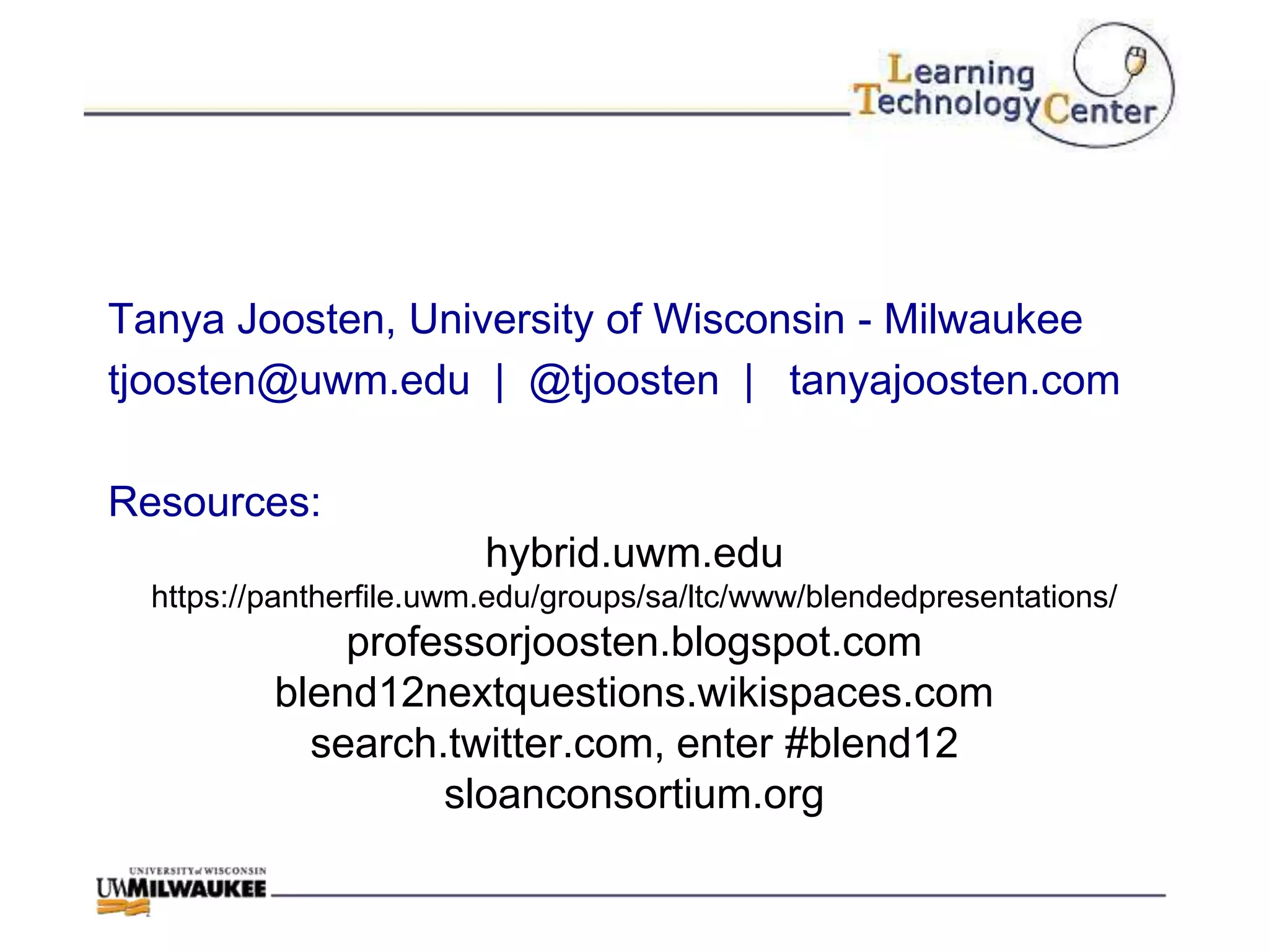 Tanya Joosten, University of Wisconsin - Milwaukee
tjoosten@uwm.edu | @tjoosten | tanyajoosten.com

Resources:
                         hybrid.uwm.edu
  https://pantherfile.uwm.edu/groups/sa/ltc/www/blendedpresentations/
              professorjoosten.blogspot.com
          blend12nextquestions.wikispaces.com
            search.twitter.com, enter #blend12
                   sloanconsortium.org
 