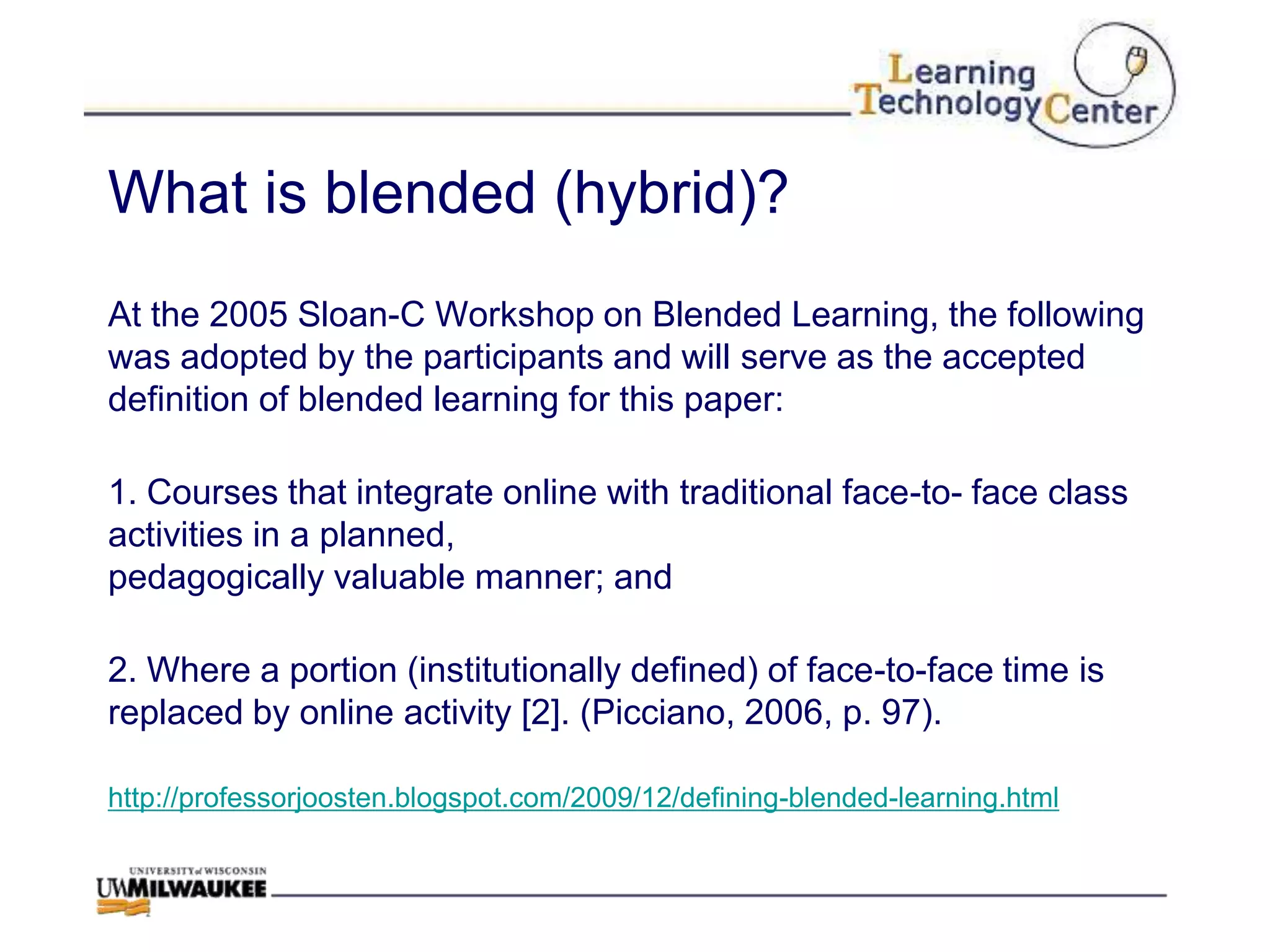 What is blended (hybrid)?
At the 2005 Sloan-C Workshop on Blended Learning, the following
was adopted by the participants and will serve as the accepted
definition of blended learning for this paper:

1. Courses that integrate online with traditional face-to- face class
activities in a planned,
pedagogically valuable manner; and

2. Where a portion (institutionally defined) of face-to-face time is
replaced by online activity [2]. (Picciano, 2006, p. 97).

http://professorjoosten.blogspot.com/2009/12/defining-blended-learning.html
 