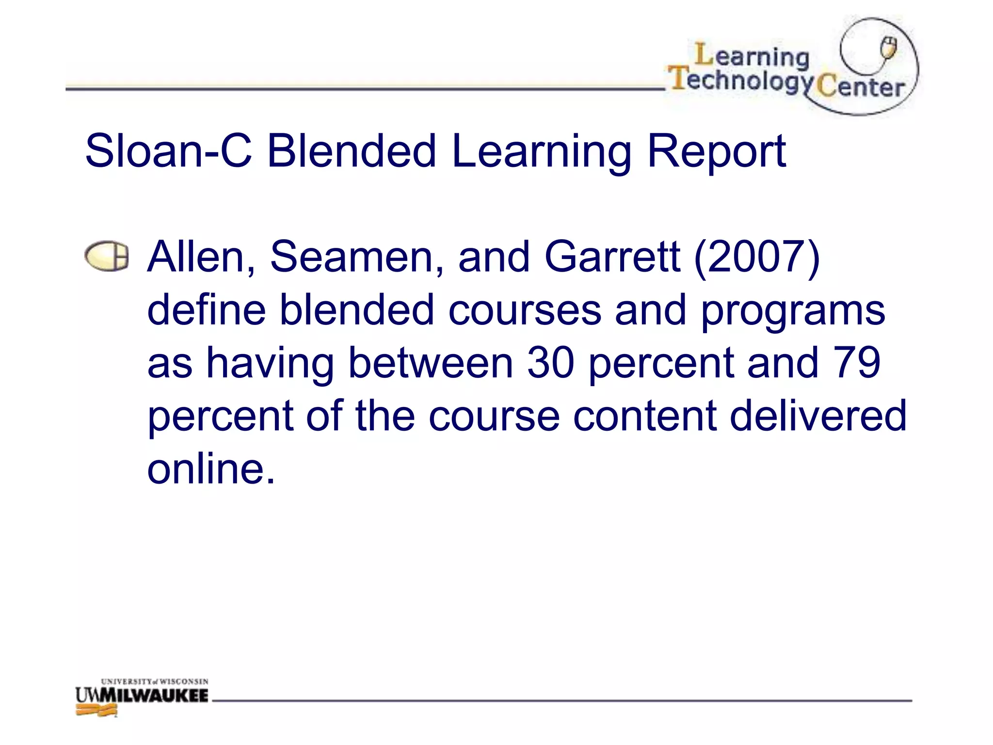 Sloan-C Blended Learning Report

  Allen, Seamen, and Garrett (2007)
  define blended courses and programs
  as having between 30 percent and 79
  percent of the course content delivered
  online.
 