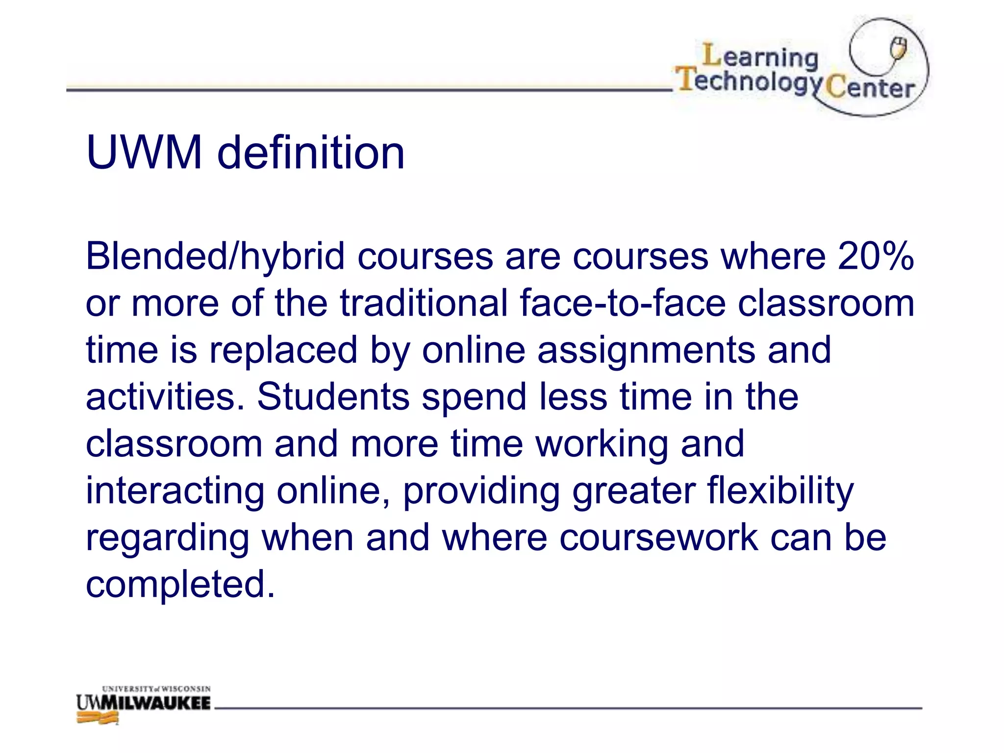 UWM definition

Blended/hybrid courses are courses where 20%
or more of the traditional face-to-face classroom
time is replaced by online assignments and
activities. Students spend less time in the
classroom and more time working and
interacting online, providing greater flexibility
regarding when and where coursework can be
completed.
 