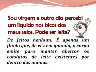 De Jeitos nenhum. É apenas um fluído que, de vez em quando, o corpo emite para manter abertos os condutos de leite existentes por dentro das mamas.  
