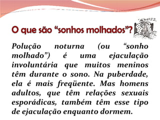 Polução noturna (ou “sonho molhado”) é uma ejaculação involuntária que muitos meninos têm durante o sono. Na puberdade, ela é mais freqüente. Mas homens adultos, que têm relações sexuais esporádicas, também têm esse tipo de ejaculação enquanto dormem. 