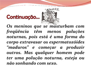 Os meninos que se masturbam com freqüência têm menos poluções noturnas, pois está é uma forma do corpo extravasar os espermatozóides “maduros” e começar a produzir outros. Mas qualquer homem pode ter uma polução noturna, esteja ou não sonhando com sexo. 