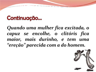Quando uma mulher fica excitada, o capuz se encolhe, o clitóris fica maior, mais durinho, e tem uma “ereção” parecida com a do homem. 