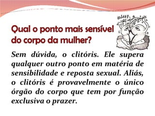 Sem dúvida, o clitóris. Ele supera qualquer outro ponto em matéria de sensibilidade e reposta sexual. Aliás, o clitóris é provavelmente o único órgão do corpo que tem por função exclusiva o prazer.  