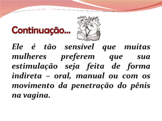 Ele é tão sensível que muitas mulheres preferem que sua estimulação seja feita de forma indireta – oral, manual ou com os movimento da penetração do pênis na vagina.  