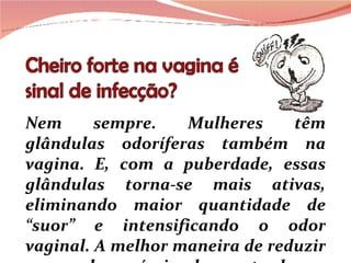 Nem sempre. Mulheres têm glândulas odoríferas também na vagina. E, com a puberdade, essas glândulas torna-se mais ativas, eliminando maior quantidade de “suor” e intensificando o odor vaginal. A melhor maneira de reduzir  esses odores  é  simplesmente  lavar  a  região com água e  