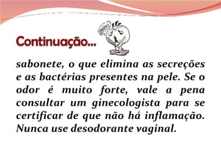 sabonete, o que elimina as secreções e as bactérias presentes na pele. Se o odor é muito forte, vale a pena consultar um ginecologista para se certificar de que não há inflamação. Nunca use desodorante vaginal. 