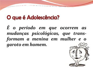 É o período em que ocorrem as mudanças psicológicas, que trans-formam a menina em mulher e o garoto em homem. 