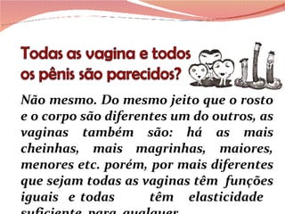 Não mesmo. Do mesmo jeito que o rosto e o corpo são diferentes um do outros, as vaginas também são: há as mais cheinhas, mais magrinhas, maiores, menores etc. porém, por mais diferentes que sejam todas as vaginas têm  funções iguais  e todas  têm  elasticidade  suficiente  para  qualquer  