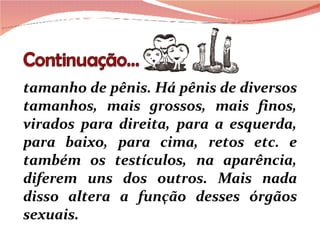 tamanho de pênis. Há pênis de diversos tamanhos, mais grossos, mais finos, virados para direita, para a esquerda, para baixo, para cima, retos etc. e também os testículos, na aparência, diferem uns dos outros. Mais nada disso altera a função desses órgãos sexuais. 