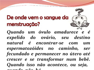 Quando um óvulo amadurece e é expelido do ovário, seu destino natural é encontrar-se com um espermatozóides no caminho, ser fecundado e permanecer no útero até crescer e se transformar num bebê. Quando isso não acontece, ou seja,  quando  não  há 