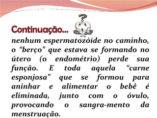 nenhum espermatozóide no caminho, o “berço” que estava se formando no útero (o endométrio) perde sua função. E toda aquela “carne esponjosa” que se formou para aninhar e alimentar o bebê é eliminada, junto com o óvulo, provocando o sangra-mento da menstruação. 