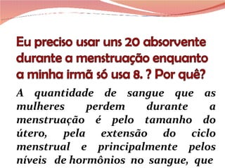 A quantidade de sangue que as mulheres perdem durante a menstruação é pelo tamanho do útero, pela extensão do ciclo menstrual e principalmente pelos níveis  de hormônios  no  sangue,  que  variam  de 