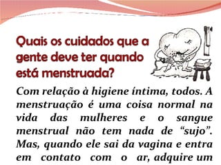 Com relação à higiene íntima, todos. A menstruação é uma coisa normal na vida das mulheres e o sangue menstrual não tem nada de “sujo”. Mas, quando ele sai da vagina e entra em  contato  com  o  ar, adquire um cheiro forte e desagradável. 