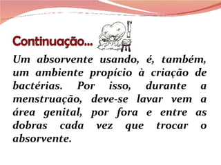 Um absorvente usando, é, também, um ambiente propício à criação de bactérias. Por isso, durante a menstruação, deve-se lavar vem a área genital, por fora e entre as dobras cada vez que trocar o absorvente.  
