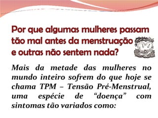 Mais da metade das mulheres no mundo inteiro sofrem do que hoje se chama TPM – Tensão Pré-Menstrual, uma espécie de “doença” com sintomas tão variados como:  