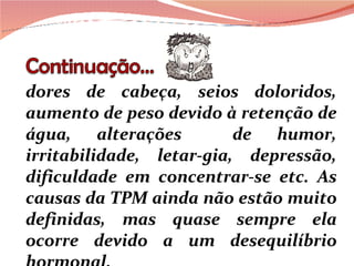 dores de cabeça, seios doloridos, aumento de peso devido à retenção de água, alterações  de humor, irritabilidade, letar-gia, depressão, dificuldade em concentrar-se etc. As causas da TPM ainda não estão muito definidas, mas quase sempre ela ocorre devido a um desequilíbrio hormonal. 