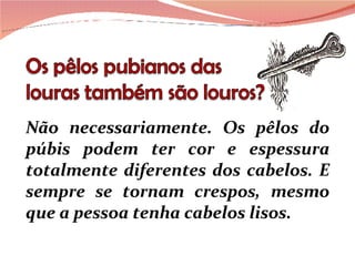 Não necessariamente. Os pêlos do púbis podem ter cor e espessura totalmente diferentes dos cabelos. E sempre se tornam crespos, mesmo que a pessoa tenha cabelos lisos. 