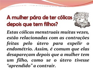 Estas cólicas menstruais muitas vezes, estão relacionadas com as contrações feitas pelo útero para expelir o endométrio. Assim, é comum que elas desapareçam depois que a mulher tem um filho, como se o útero tivesse “aprendido” a contrair. 