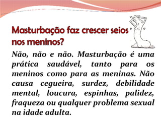 Não, não e não. Masturbação é uma prática saudável, tanto para os meninos como para as meninas. Não causa cegueira, surdez, debilidade mental, loucura, espinhas, palidez, fraqueza ou qualquer problema sexual na idade adulta. 