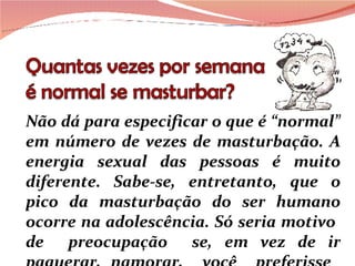 Não dá para especificar o que é “normal” em número de vezes de masturbação. A energia sexual das pessoas é muito diferente. Sabe-se, entretanto, que o pico da masturbação do ser humano ocorre na adolescência. Só seria motivo  de  preocupação  se, em vez de ir paquerar, namorar,  você  preferisse  ficar no 
