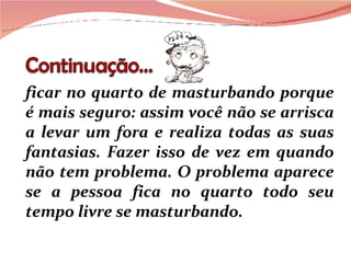 ficar no quarto de masturbando porque é mais seguro: assim você não se arrisca a levar um fora e realiza todas as suas fantasias. Fazer isso de vez em quando não tem problema. O problema aparece se a pessoa fica no quarto todo seu tempo livre se masturbando. 