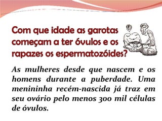 As mulheres desde que nascem e os homens durante a puberdade. Uma menininha recém-nascida já traz em seu ovário pelo menos 300 mil células de óvulos. 