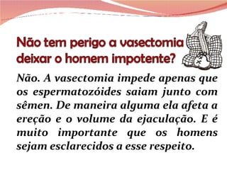 Não. A vasectomia impede apenas que os espermatozóides saiam junto com sêmen. De maneira alguma ela afeta a ereção e o volume da ejaculação. E é muito importante que os homens sejam esclarecidos a esse respeito. 