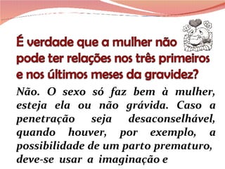 Não. O sexo só faz bem à mulher, esteja ela ou não grávida. Caso a penetração seja desaconselhável, quando houver, por exemplo, a possibilidade de um parto prematuro,  deve-se  usar  a  imaginação e 
