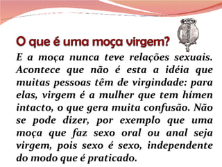 E a moça nunca teve relações sexuais. Acontece que não é esta a idéia que muitas pessoas têm de virgindade: para elas, virgem é a mulher que tem hímen intacto, o que gera muita confusão. Não se pode dizer, por exemplo que uma moça que faz sexo oral ou anal seja virgem, pois sexo é sexo, independente do modo que é praticado. 